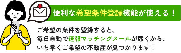 ご希望の条件を登録すると、毎日自動で速報マッチングメールが届くから、いち早くご希望の不動産が見つかります！